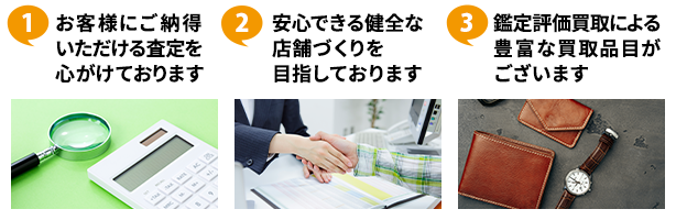 ①お客様にご納得いただける査定を心がけております ②安心できる健全な店舗づくりを目指しております ③鑑定評価買取による豊富な買取品目がございます